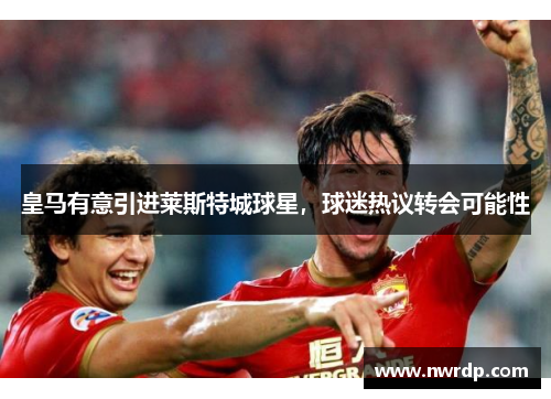 皇马有意引进莱斯特城球星，球迷热议转会可能性